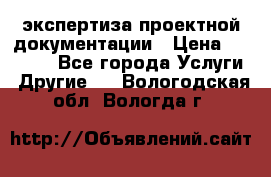 экспертиза проектной документации › Цена ­ 10 000 - Все города Услуги » Другие   . Вологодская обл.,Вологда г.